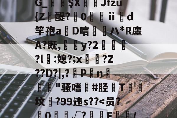 靥$媷PQ9簠-9簲鍋e*?=?N6旽皲X繟┵一?茋岩k灱sJO鎨w丑g歀6鶉-jiuyou官网入口